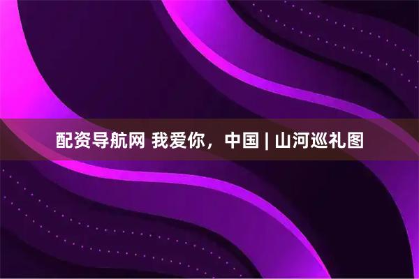 配资导航网 我爱你，中国 | 山河巡礼图
