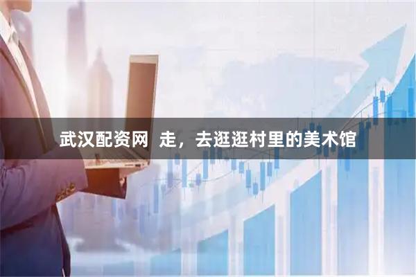 武汉配资网  走，去逛逛村里的美术馆