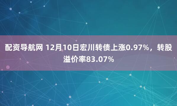 配资导航网 12月10日宏川转债上涨0.97%，转股溢价率83.07%