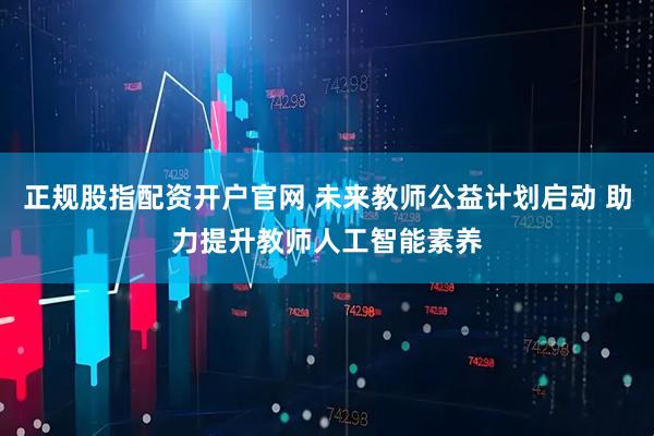 正规股指配资开户官网 未来教师公益计划启动 助力提升教师人工智能素养