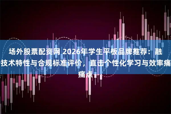 场外股票配资网 2026年学生平板品牌推荐：融合技术特性与合规标准评价，直击个性化学习与效率痛点