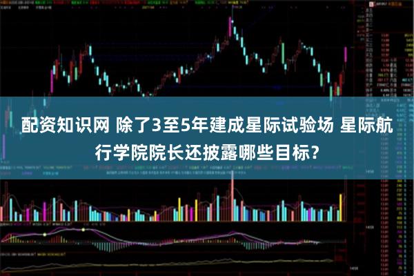 配资知识网 除了3至5年建成星际试验场 星际航行学院院长还披露哪些目标？