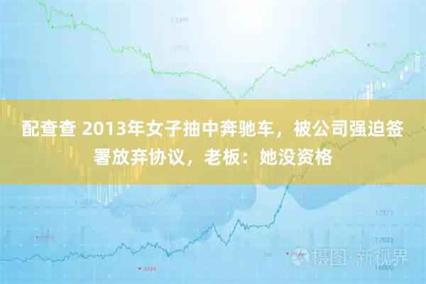 配查查 2013年女子抽中奔驰车，被公司强迫签署放弃协议，老板：她没资格