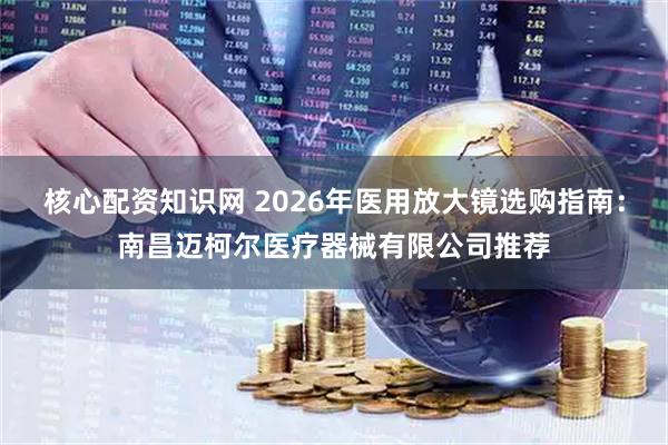 核心配资知识网 2026年医用放大镜选购指南：南昌迈柯尔医疗器械有限公司推荐