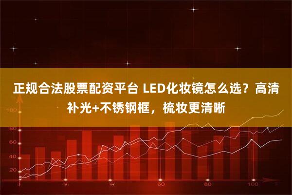 正规合法股票配资平台 LED化妆镜怎么选？高清补光+不锈钢框，梳妆更清晰