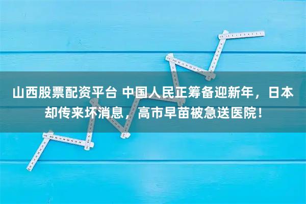 山西股票配资平台 中国人民正筹备迎新年，日本却传来坏消息，高市早苗被急送医院！