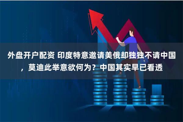 外盘开户配资 印度特意邀请美俄却独独不请中国，莫迪此举意欲何为？中国其实早已看透