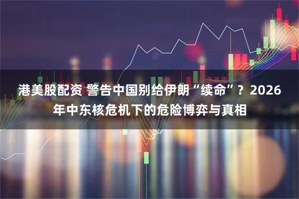 港美股配资 警告中国别给伊朗“续命”？2026年中东核危机下的危险博弈与真相