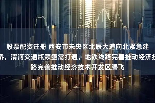股票配资注册 西安市未央区北辰大道向北紧急建设公铁两用大桥，渭河交通瓶颈亟需打通，地铁线路完善推动经济技术开发区腾飞