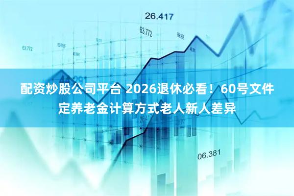 配资炒股公司平台 2026退休必看！60号文件定养老金计算方式老人新人差异
