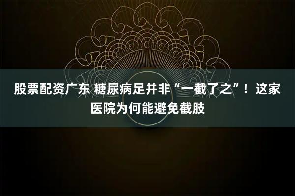 股票配资广东 糖尿病足并非“一截了之”！这家医院为何能避免截肢
