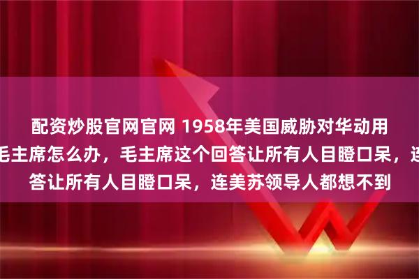 配资炒股官网官网 1958年美国威胁对华动用核武器，苏联派人问毛主席怎么办，毛主席这个回答让所有人目瞪口呆，连美苏领导人都想不到