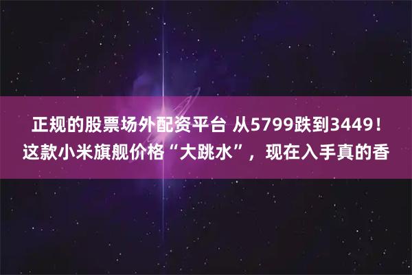 正规的股票场外配资平台 从5799跌到3449！这款小米旗舰价格“大跳水”，现在入手真的香