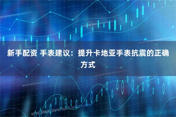 新手配资 手表建议:提升卡地亚手表抗震的正确方式