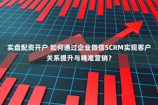 实盘配资开户 如何通过企业微信SCRM实现客户关系提升与精准营销？