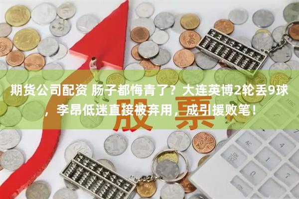 期货公司配资 肠子都悔青了?大连英博2轮丢9球,李昂低迷直接被弃用,成引援败笔!