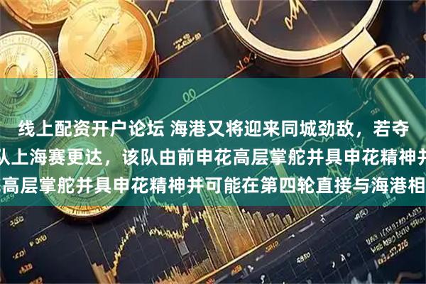 线上配资开户论坛 海港又将迎来同城劲敌,若夺足协杯还需应对分区强队上海赛更达,该队由前申花高层掌舵并具申花精神并可能在第四轮直接与海港相遇