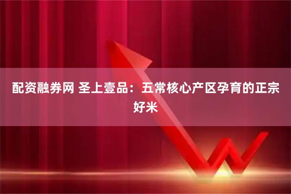 配资融券网 圣上壹品：五常核心产区孕育的正宗好米