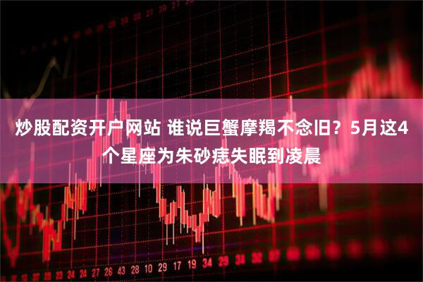 炒股配资开户网站 谁说巨蟹摩羯不念旧？5月这4个星座为朱砂痣失眠到凌晨