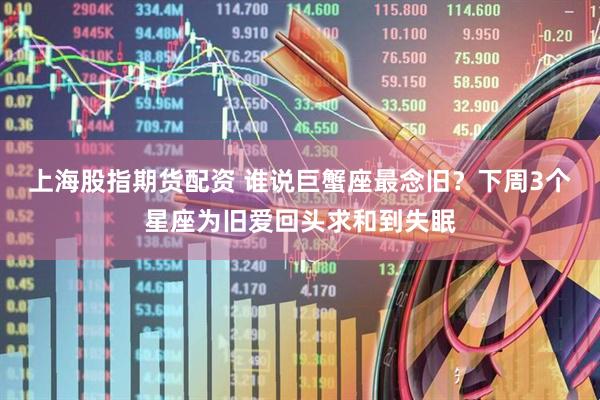 上海股指期货配资 谁说巨蟹座最念旧？下周3个星座为旧爱回头求和到失眠