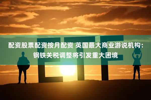 配资股票配资按月配资 英国最大商业游说机构：钢铁关税调整将引发重大困境
