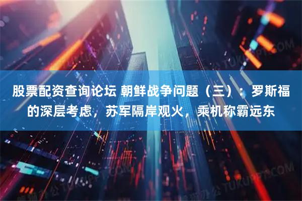 股票配资查询论坛 朝鲜战争问题(三):罗斯福的深层考虑,苏军隔岸观火,乘机称霸远东