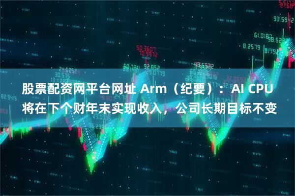 股票配资网平台网址 Arm（纪要）：AI CPU 将在下个财年末实现收入，公司长期目标不变
