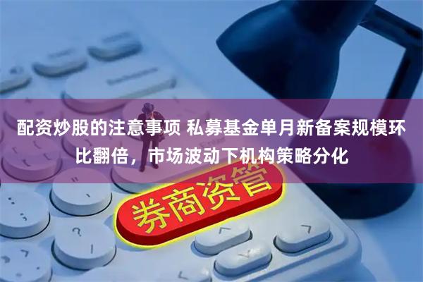 配资炒股的注意事项 私募基金单月新备案规模环比翻倍，市场波动下机构策略分化