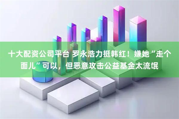 十大配资公司平台 罗永浩力挺韩红！嫌她“走个面儿”可以，但恶意攻击公益基金太流氓