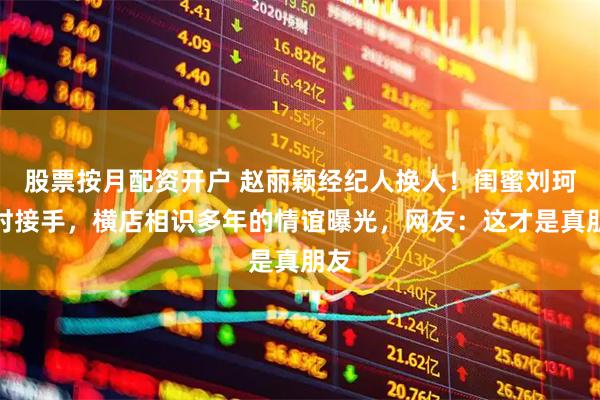 股票按月配资开户 赵丽颖经纪人换人！闺蜜刘珂临时接手，横店相识多年的情谊曝光，网友：这才是真朋友