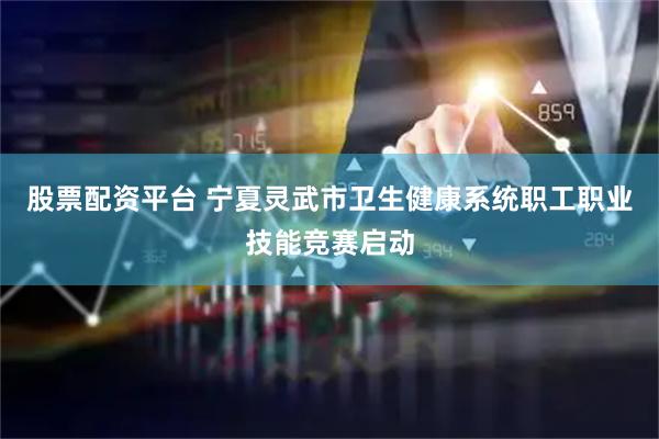 股票配资平台 宁夏灵武市卫生健康系统职工职业技能竞赛启动