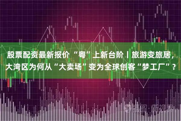 股票配资最新报价 “粤”上新台阶丨旅游变旅居，大湾区为何从“大卖场”变为全球创客“梦工厂”？