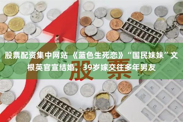 股票配资集中网站 《蓝色生死恋》“国民妹妹”文根英官宣结婚，39岁嫁交往多年男友
