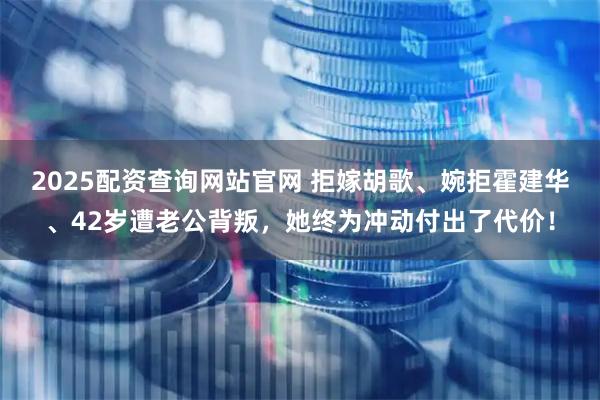 2025配资查询网站官网 拒嫁胡歌、婉拒霍建华、42岁遭老公背叛，她终为冲动付出了代价！